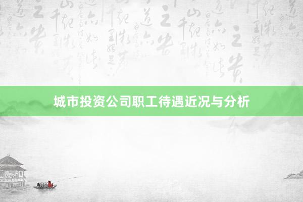 城市投资公司职工待遇近况与分析