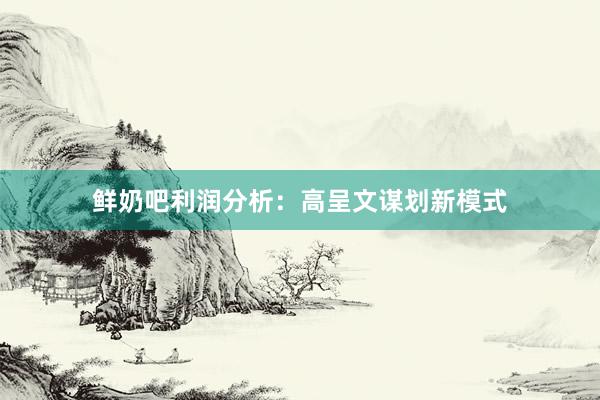 鲜奶吧利润分析：高呈文谋划新模式